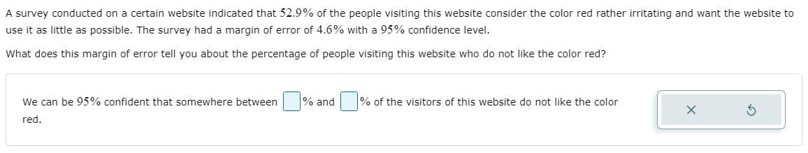 A survey conducted on a certain website indicated that 52.9% of the people visiting this website consider the color red rather irritating and want the website to
use it as little as possible. The survey had a margin of error of 4.6% with a 95% confidence level.
What does this margin of error tell you about the percentage of people visiting this website who do not like the color red?
We can be 95% confident that somewhere between
% and % of the visitors of this website do not like the color
red.
