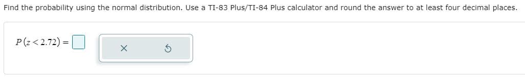 Find the probability using the normal distribution. Use a TI-83 Plus/TI-84 Plus calculator and round the answer to at least four decimal places.
P(z<2.72) =
