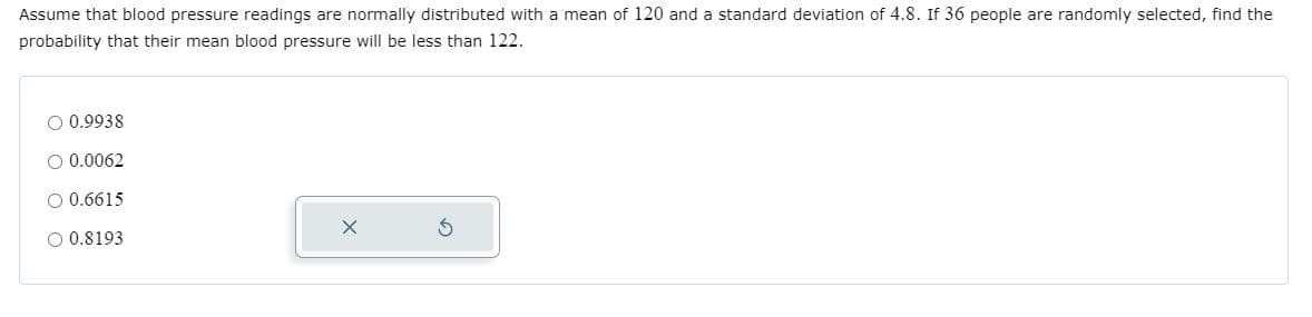 Assume that blood pressure readings are normally distributed with a mean of 120 and a standard deviation of 4.8. If 36 people are randomly selected, find the
probability that their mean blood pressure will be less than 122.
O 0.9938
O 0.0062
O 0.6615
O 0.8193
