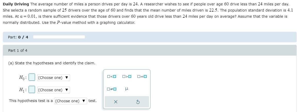 Daily Driving The average number of miles a person drives per day is 24. A researcher wishes to see if people over age 60 drive less than 24 miles per day.
She selects a random sample of 25 drivers over the age of 60 and finds that the mean number of miles driven is 22.5. The population standard deviation is 4.1
miles. At a = 0.01, is there sufficient evidence that those drivers over 60 years old drive less than 24 miles per day on average? Assume that the variable is
normally distributed. Use the P-value method with a graphing calculator.
Part: 0 / 4
Part 1 of 4
(a) State the hypotheses and identify the claim.
H,:
(Choose one) ▼
O<O
O=0
H :
(Choose one) ▼
This hypothesis test is a (Choose one) v test.
