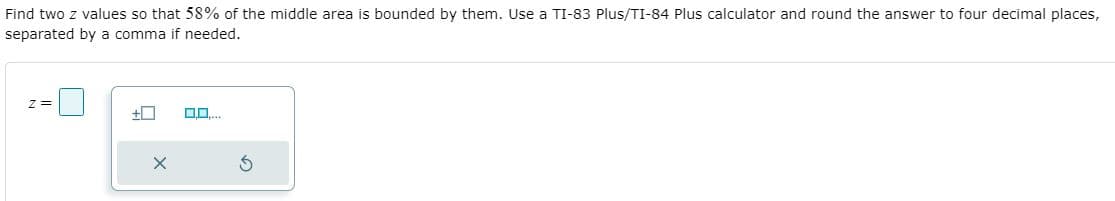 Find two z values so that 58% of the middle area is bounded by them. Use a TI-83 Plus/TI-84 Plus calculator and round the answer to four decimal places,
separated by a comma if needed.
z =
