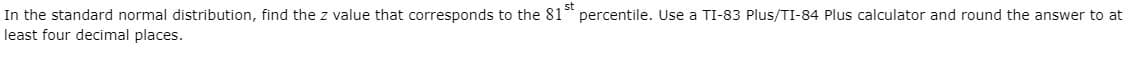 In the standard normal distribution, find the z value that corresponds to the 81 percentile. Use a TI-83 Plus/TI-84 Plus calculator and round the answer to at
least four decimal places.
