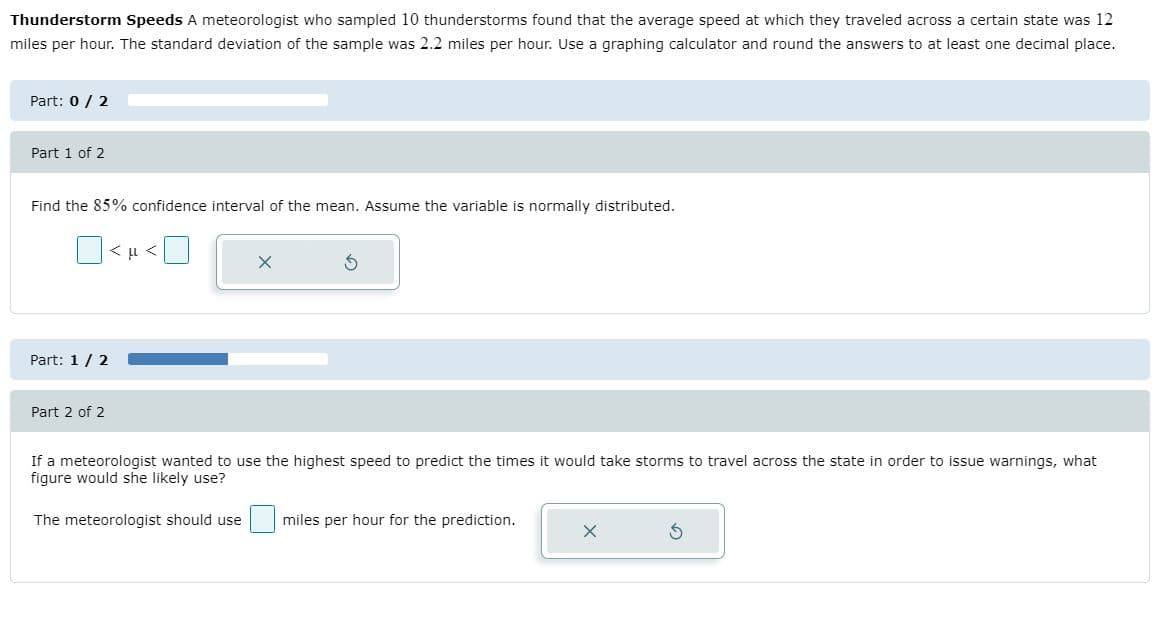 Thunderstorm Speeds A meteorologist who sampled 10 thunderstorms found that the average speed at which they traveled across a certain state was 12
miles per hour. The standard deviation of the sample was 2.2 miles per hour. Use a graphing calculator and round the answers to at least one decimal place.
Part: 0 / 2
Part 1 of 2
Find the 85% confidence interval of the mean. Assume the variable is normally distributed.
Part: 1/ 2
Part 2 of 2
If a meteorologist wanted to use the highest speed to predict the times it would take storms to travel across the state in order to issue
figure would she likely use?
what
The meteorologist should use
miles per hour for the prediction.
