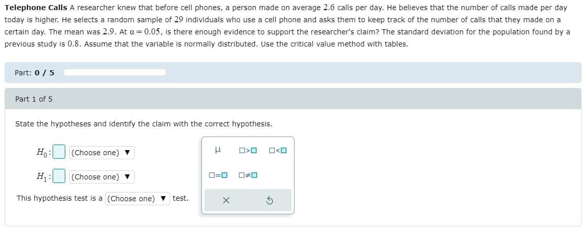 Telephone Calls A researcher knew that before cell phones, a person made on average 2.6 calls per day. He believes that the number of calls made per day
today is higher. He selects a random sample of 29 individuals who use a cell phone and asks them to keep track of the number of calls that they made on a
certain day. The mean was 2.9. At a = 0.05, is there enough evidence to support the researcher's claim? The standard deviation for the population found by a
previous study is 0.8. Assume that the variable is normally distributed. Use the critical value method with tables.
Part: 0 / 5
Part 1 of 5
State the hypotheses and identify the claim with the correct hypothesis.
Ho:
(Choose one) v
H1
(Choose one) v
D=0
This hypothesis test is a (Choose one) v test.
