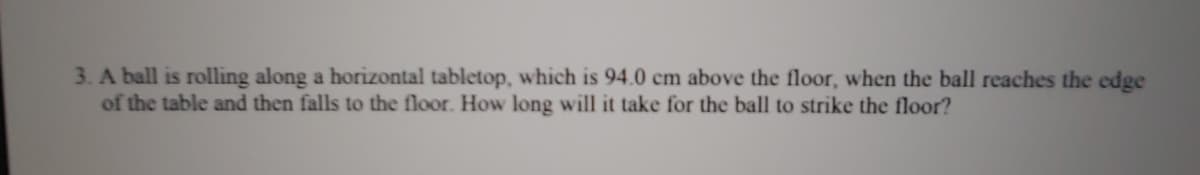 3. A ball is rolling along a horizontal tabletop, which is 94.0 cm above the floor, when the ball reaches the edge
of the table and then falls to the floor. How long will it take for the ball to strike the floor?
