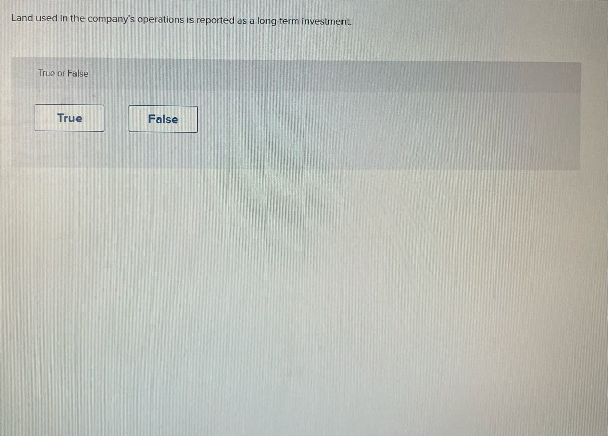 ---

### Understanding Long-Term Investments in Company Operations

**Question:**

Land used in the company’s operations is reported as a long-term investment.

**Answer Choices:**
- True
- False

**Explanation:**

When evaluating how land used in a company's operations is classified in financial reporting, it's essential to understand the nature of long-term investments. Long-term investments typically refer to assets that a company holds for an extended period, intending to generate profit over time. These can include stocks, bonds, real estate properties not intended for immediate operational use, and other financial instruments.

However, land that is integral to the company’s daily business activities, such as land on which the company's facilities are situated, is usually classified as "property, plant, and equipment (PPE)" rather than a long-term investment. This classification falls under fixed assets on the company's balance sheet and not as a long-term investment.

---

This layout provides a well-structured and educational explanation that aligns with the questions and answer choices shown in the image.