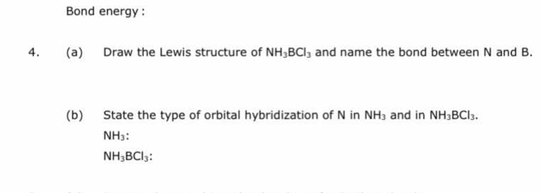 Bond energy :
4.
(a) Draw the Lewis structure of NH,BCI, and name the bond between N and B.
(b) State the type of orbital hybridization of N in NH3 and in NH3BCI3.
NH3:
NH;BCI3:
