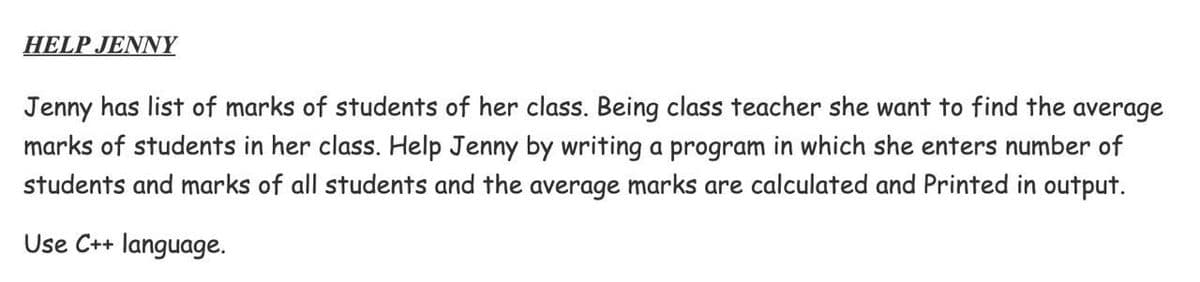 HELP JENNY
Jenny has list of marks of students of her class. Being class teacher she want to find the average
marks of students in her class. Help Jenny by writing a program in which she enters number of
students and marks of all students and the average marks are calculated and Printed in output.
Use C++ language.
