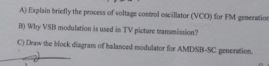 A) Explain briefly the process of voltage control oscillator (VCO) for FM generation
B) Why VSB modulation is used in TV picture transmission?
C) Draw the block diagram of balanced modulator for AMDSB-SC generation.