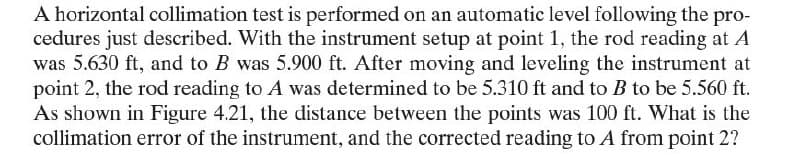 A horizontal collimation test is performed on an automatic level following the pro-
cedures just described. With the instrument setup at point 1, the rod reading at A
was 5.630 ft, and to B was 5.900 ft. After moving and leveling the instrument at
point 2, the rod reading to A was determined to be 5.310 ft and to B to be 5.560 ft.
As shown in Figure 4.21, the distance between the points was 100 ft. What is the
collimation error of the instrument, and the corrected reading to A from point 2?
