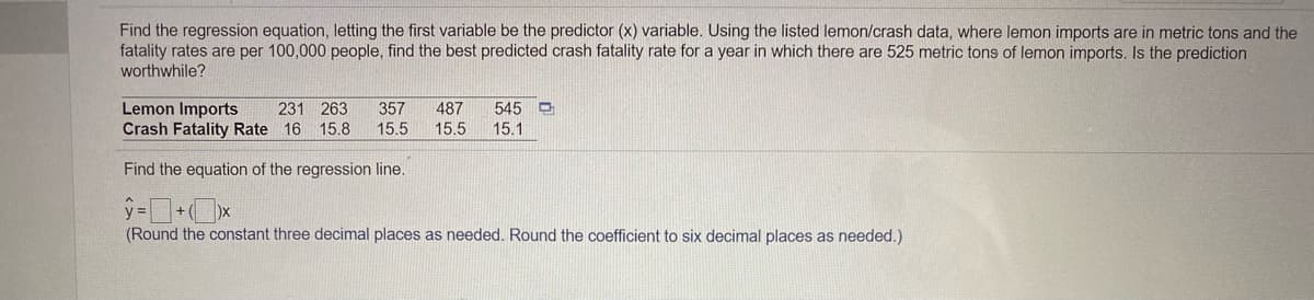 Find the regression equation, letting the first variable be the predictor (x) variable. Using the listed lemon/crash data, where lemon imports are in metric tons and the
fatality rates are per 100,000 people, find the best predicted crash fatality rate for a year in which there are 525 metric tons of lemon imports. Is the prediction
worthwhile?
545 O
Lemon Imports
Crash Fatality Rate
231 263
357
487
15.5
16 15.8
15.5
15.1
Find the equation of the regression line.
(Round the constant three decimal places as needed. Round the coefficient to six decimal places as needed.)
