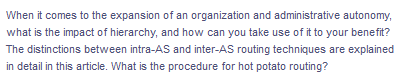 When it comes to the expansion of an organization and administrative autonomy,
what is the impact of hierarchy, and how can you take use of it to your benefit?
The distinctions between intra-AS and inter-AS routing techniques are explained
in detail in this article. What is the procedure for hot potato routing?
