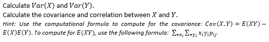 Calculate Var(X) and Var(Y).
Calculate the covariance and correlation between X and Y.
Hint: Use the computational formula to compute for the covariance: Cov(X,Y) = E(XY) –
E(X)E(Y). To compute for E (XY), use the following formula: Evx, Evy; XiyiPij-
