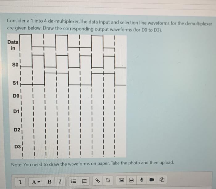 Consider a 1 into 4 de-multiplexer.The data input and selection line waveforms for the demultiplexer
are given below. Draw the corresponding output waveforms (for D0 to D3).
Data
in
SO
DO
D3
Note: You need to draw the waveforms on paper. Take the photo and then upload.
A-
B
I
