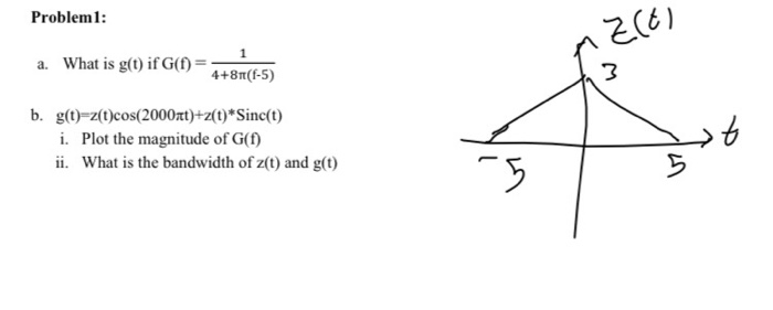 Problem1:
a. What is g(t) if G(f =
4+81(f-5)
b. g(t)-z(t)cos(2000rt)+z(t)*Sinc(t)
i. Plot the magnitude of G(f)
ii. What is the bandwidth of z(t) and g(t)
