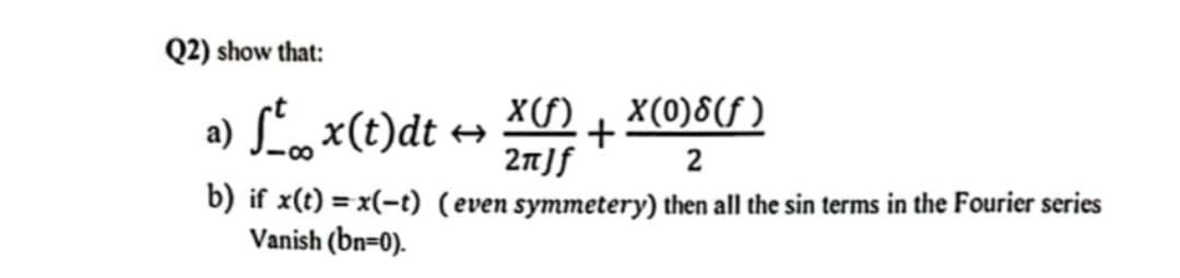 Q2) show that:
a)
x(t)dt ←
X(f) X(0)8(f)
+
2πJf
2
b) if x(t) = x(-t) (even symmetery) then all the sin terms in the Fourier series
Vanish (bn=0).