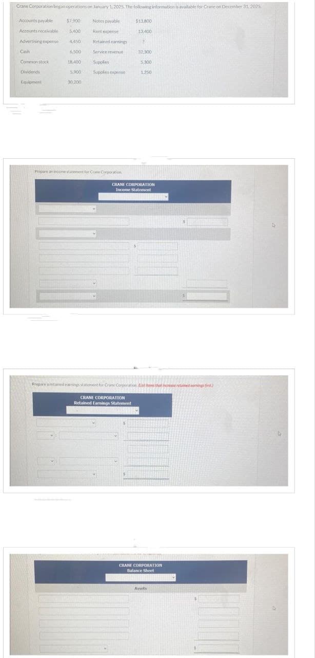 Crane Corporation began operations on January 1, 2025. The following information is available for Crane on December 31, 2025.
Accounts payable
Accounts receivable
Advertising expense
Cash
Common stock
Dividends
Equipment
$7.900
5.400
4,450
6,500
18,400
5,900
30,200
Notes payable
Rent expense
Retained earnings
Service revenue
Supplies
Supplies expense
Prepare an income statement for Crane Corporation
$13.800
13.400
19
32,300
$
5,300
1.250
CRANE CORPORATION
Income Statement
Prepare a retained earnings statement for Crane Corporation. But items that increase retained earnings first)
CRANE CORPORATION
Retained Earnings Statement
CRANE CORPORATION
Balance Sheet
Assets
D