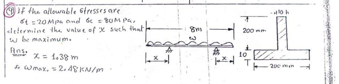 O 1f the allowable 6tresses are
St = 20Mpa and 6c = 8UM Pa,
cletermine the value of x such that
w be maximum.
200 mm
Ans.
X = 1.38 m
de Wmax, 2.48KN/m
10
200 mm
