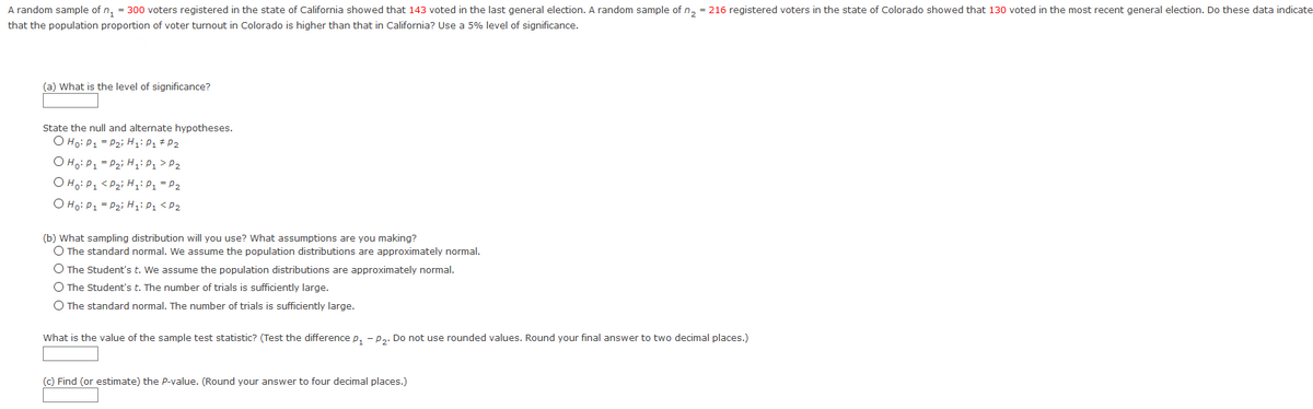 A random sample of n, = 300 voters registered in the state of California showed that 143 voted in the last general election. A random sample of n, = 216 registered voters in the state of Colorado showed that 130 voted in the most recent general election. Do these data indicate
that the population proportion of voter turnout in Colorado is higher than that in California? Use a 5% level of significance.
(a) What is the level of significance?
State the null and alternate hypotheses.
O Ho: P1 = P2i H;: P1 # P2
O Ho: P1 = P2i H;: P1 > P2
O Ho: P1 < Pzi H,iP1 = P2
O Ho: P1 = P2i H:P1 <P2
(b) What sampling distribution will you use? What assumptions are you making?
O The standard normal. We assume the population distributions are approximately normal.
O The Student's t. We assume the population distributions are approximately normal.
O The Student's t. The number of trials is sufficiently large.
O The standard normal. The number of trials is sufficiently large.
What is the value of the sample test statistic? (Test the difference p, - p.. Do not use rounded values. Round your final answer to two decimal places.)
(c) Find (or estimate) the P-value. (Round your answer to four decimal places.)
