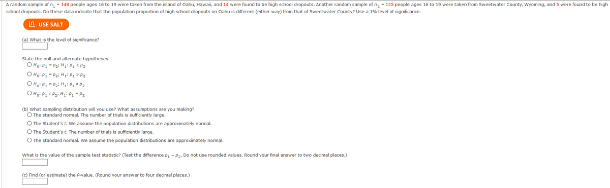 A random sample of n, = 148 people ages 16 to 19 were taken from the island of Oahu, Hawaii, and 14 were found to be high school dropouts. Another random sample of n, = 125 people ages 16 to 19 were taken from Sweetwater County, Wyoming, and 5 were found to be high
school dropouts. Do these data indicate that the population proportion of high school dropouts on Oahu is different (either way) from that of Sweetwater County? Use a 1% level of significance.
n USE SALT
(a) What is the level of significance?
State the null and alternate hypotheses.
O Ho: P1 = P2i H: P1 <P2
O Ho: P1 = P2i H1: P1 > P2
O Ho: P1 = P2i H,i P1 * P2
O Ho: P1+ P2i HP1 = P2
(b) What sampling distribution will you use? What assumptions are you making?
O The standard normal. The number of trials is sufficiently large.
O The Student's t. We assume the population distributions are approximately normal.
O The Student's t. The number of trials is sufficiently large.
O The standard normal. We assume the population distributions are approximately normal.
What is the value of the sample test statistic? (Test the difference p, - p2. Do not use rounded values. Round your final answer to two decimal places.)
(c) Find (or estimate) the P-value. (Round your answer to four decimal places.)
