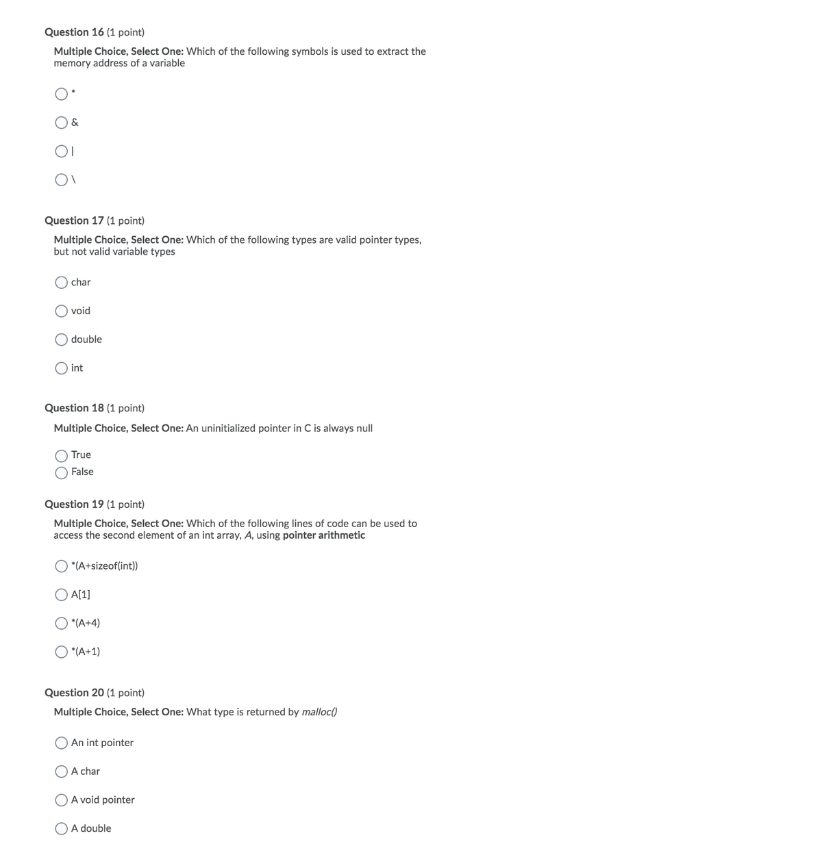 Question 16 (1 point)
Multiple Choice, Select One: Which of the following symbols is used to extract the
memory address of a variable
&
Question 17 (1 point)
Multiple Choice, Select One: Which of the following types are valid pointer types,
but not valid variable types
char
void
double
int
Question 18 (1 point)
Multiple Choice, Select One: An uninitialized pointer in C is always null
True
False
Question 19 (1 point)
Multiple Choice, Select One: Which of the following lines of code can be used to
access the second element of an int array, A, using pointer arithmetic
*(A+sizeof(int))
A[1]
*(A+4)
*(A+1)
Question 20 (1 point)
Multiple Choice, Select One: What type is returned by malloc()
An int pointer
A char
A void pointer
A double
