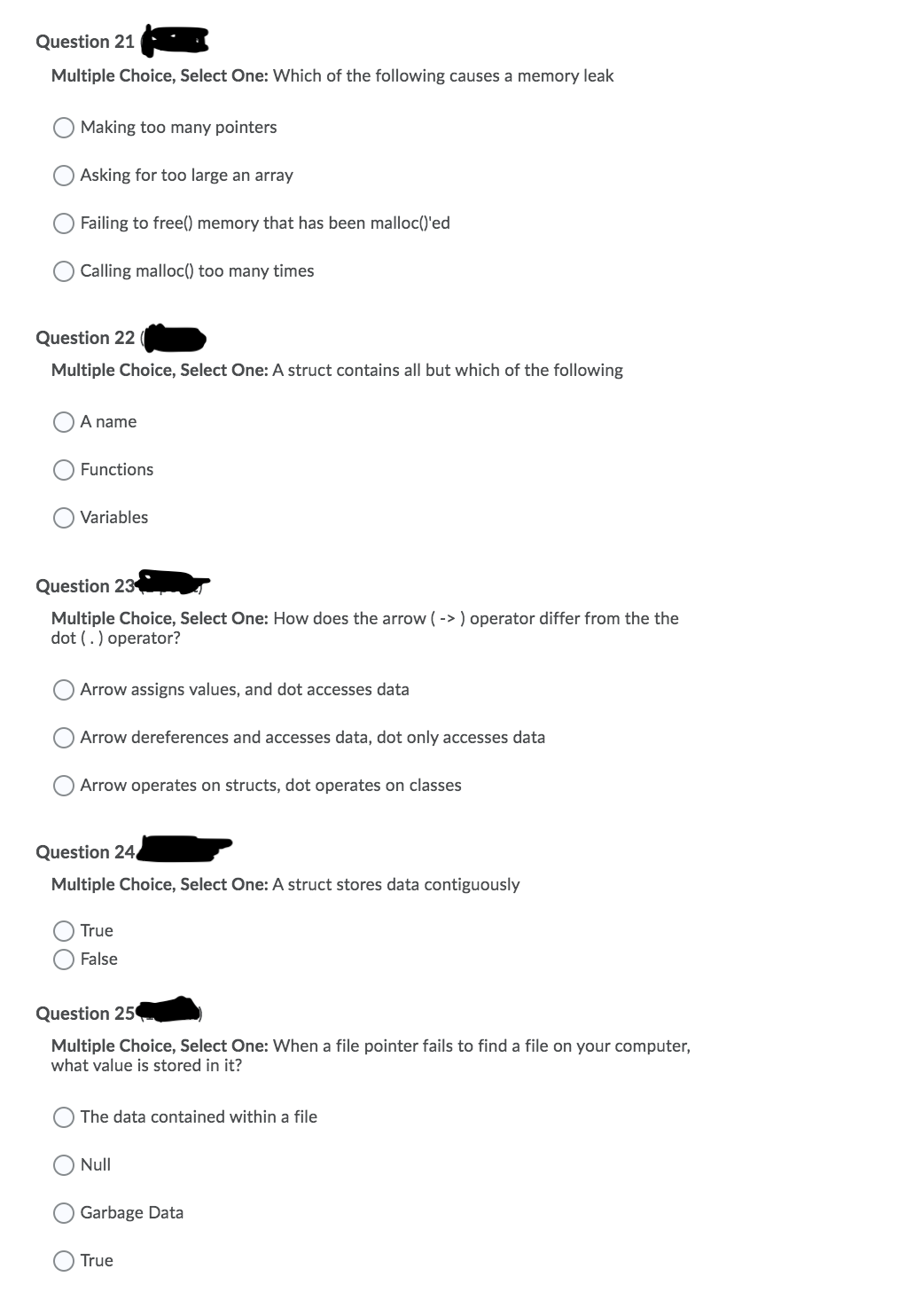 Question 21
Multiple Choice, Select One: Which of the following causes a memory leak
Making too many pointers
Asking for too large an array
Failing to free() memory that has been malloc()'ed
Calling malloc() too many times
Question 22
Multiple Choice, Select One: A struct contains all but which of the following
A name
Functions
Variables
Question 23
Multiple Choice, Select One: How does the arrow ( -> ) operator differ from the the
dot (.) operator?
Arrow assigns values, and dot accesses data
Arrow dereferences and accesses data, dot only accesses data
Arrow operates on structs, dot operates on classes
Question 24
Multiple Choice, Select One: A struct stores data contiguously
True
False
Question 25
Multiple Choice, Select One: When a file pointer fails to find a file on your computer,
what value is stored in it?
The data contained within a file
Null
Garbage Data
True
