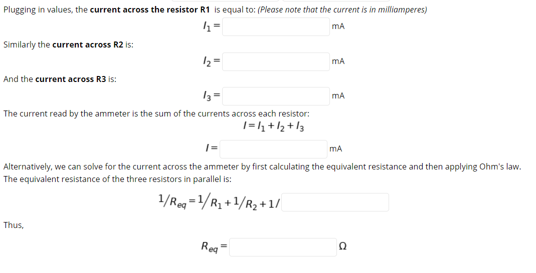 Plugging in values, the current across the resistor R1 is equal to: (Please note that the current is in milliamperes)
mA
Similarly the current across R2 is:
12 =
mA
And the current across R3 is:
13 =
The current read by the ammeter is the sum of the currents across each resistor:
1=l+/2+l3
mA
Alternatively, we can solve for the current across the ammeter by first calculating the equivalent resistance and then applying Ohm's law.
The equivalent resistance of the three resistors in parallel is:
1/Reg =1/R1+1/R2 +1/
Thus,
Req
Ω
