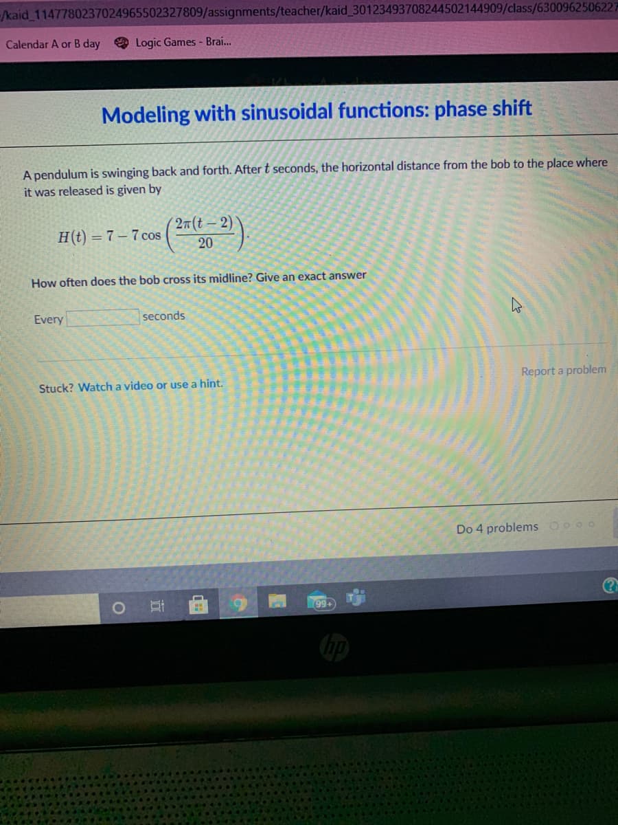 /kaid 1147780237024965502327809/assignments/teacher/kaid 30123493708244502144909/class/6300962506227
Calendar A or B day
O Logic Games - Brai.
Modeling with sinusoidal functions: phase shift
A pendulum is swinging back and forth. After t seconds, the horizontal distance from the bob to the place where
it was released is given by
27(t-2)
H(t) = 7 – 7 cos
20
How often does the bob cross its midline? Give an exact answer
Every
seconds
Report a problem
Stuck? Watch a video or use a hint.
Do 4 problems Oo o0
99+
