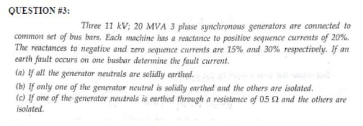 QUESTION #3:
Three 11 kV; 20 MVA 3 phase synchronous generators are connected to
common set of bus bars. Each machine has a reactance to positive sequence currents of 20%.
The reactances to negative and zero sequence currents are 15% and 30% respectively. If an
earth fault occurs on one busbar determine the fault current.
(a) If all the generator neutrals are solidly earthed.
(b) If only one of the generator neutral is solidly earthed and the others are isolated.
(c) If one of the generator neutrals is earthed through a resistance of 05 2 and the others are
isolated.
