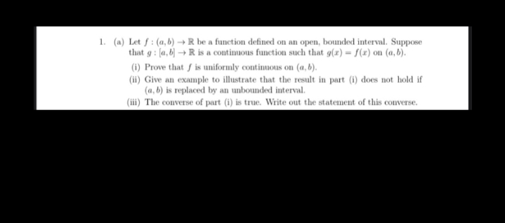 1. (a) Let f : (a, b) → R be a function defined on an of
that g : [a,b) → R is a continuous function such that g(x) = f(x) on (a, b).
a open, bounded interval. Suppose
(1) Prove that f is uniformly continuous on (a, b).
(ii) Give an example to illustrate that the result in part (i) does not hold if
(a, b) is replaced by an unbounded interval.
(iii) The converse of part (i) is true. Write out the statement of this converse.
