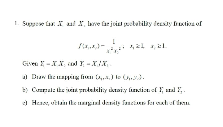 1. Suppose that X, and X, have the joint probability density function of
1
f (x, ,x, ) =-
; x 21, x, 2 1.
Given Y = X,X, and Y, = X,/X, .
a) Draw the mapping from (x,x,) to (y,Y2).
b) Compute the joint probability density function of Y, and Y,.
c) Hence, obtain the marginal density functions for each of them.
