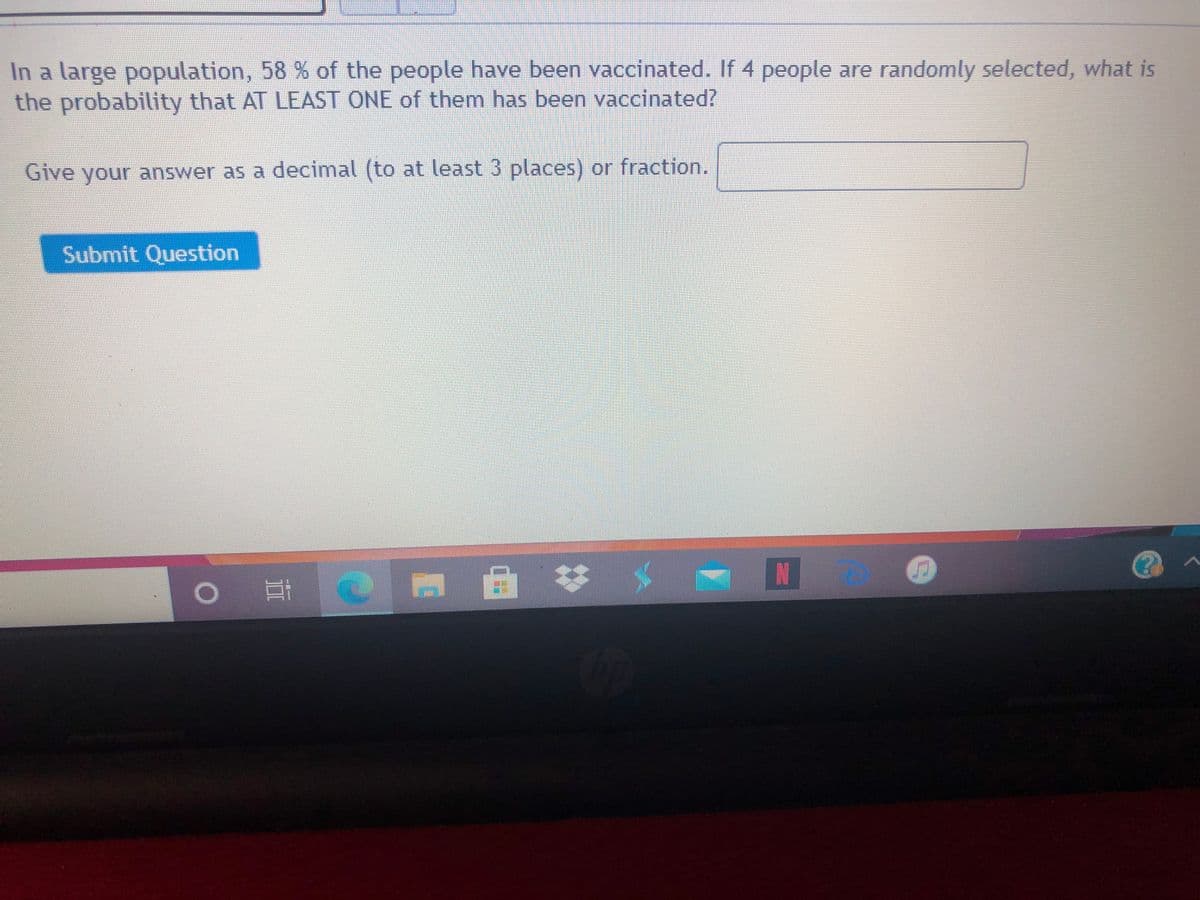 In a large population, 58 % of the people have been vaccinated. If 4 people are randomly selected, what is
the probability that AT LEAST ONE of them has been vaccinated?
Give your answer as a decimal (to at least 3 places) or fraction.
Submit Question
N
