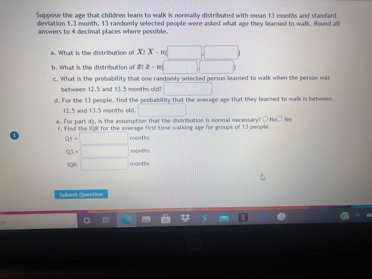 Suppose the age that children learn to walk is normally distributed with mean 13 months and standard
deviation 1.3 month. 13 randomly selected people were asked what age they learned to walk. Round all
answers to 4 decimal places where possible.
a. What is the distribution of X? X N(
b. What is the distribution of ? I - N(
c. What is the probability that one randomly selected person learned to walk when the person was
between 12.5 and 13.5 months old?
d. For the 13 people, find the probability that the average age that they learned to walk is between
12.5 and 13.5 months old.
e. For part d), is the assumption that the distribution is normal necessary? O NOCO Yes
f. Find the 1QR for the average first time walking age for groups of 13 people.
Q1 =
months
Q3 =
months
IQR:
months
Submit Question
ch
