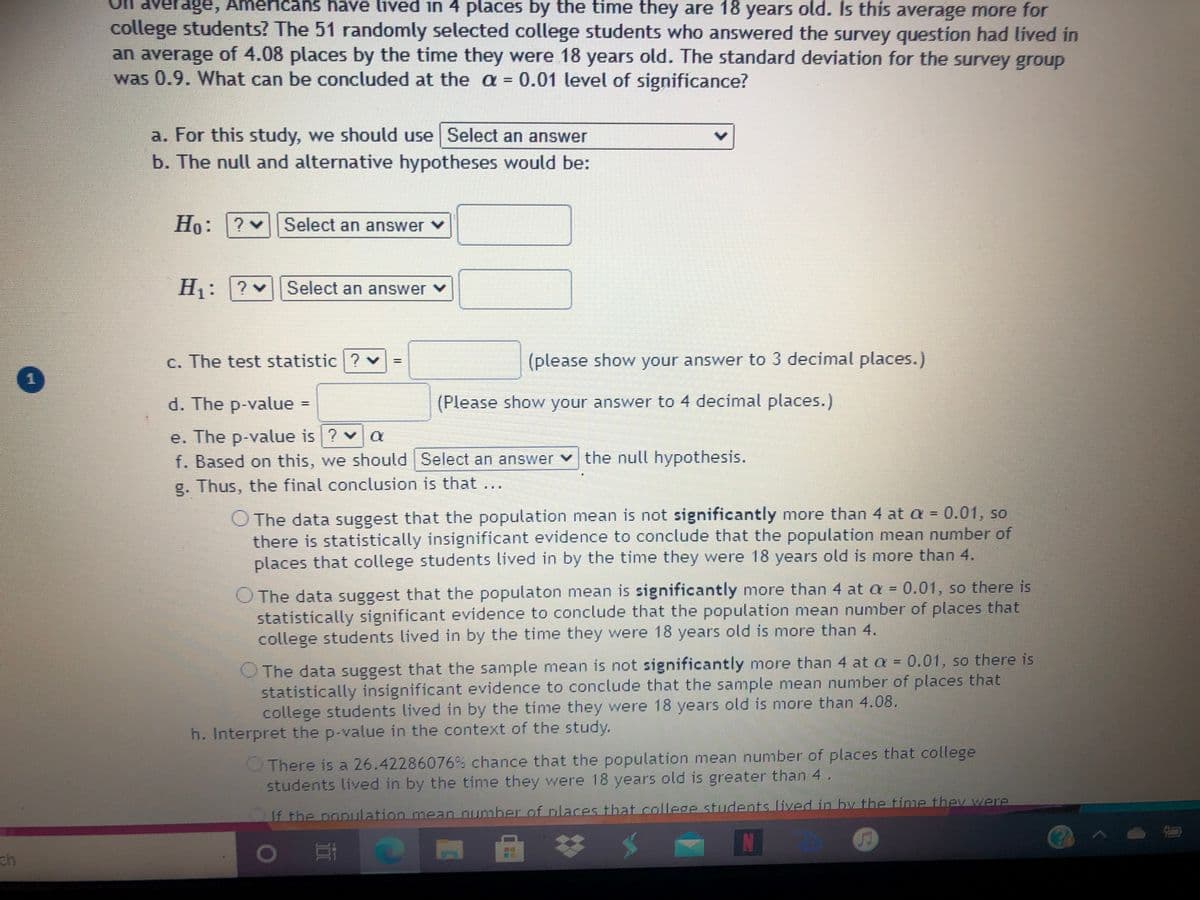 ge, Americans have lived in 4 places by the time they are 18 years old. Is this average more for
college students? The 51 randomly selected college students who answered the survey question had lived in
an average of 4.08 places by the time they were 18 years old. The standard deviation for the survey group
was 0.9. What can be concluded at the a = 0.01 level of significance?
%3D
a. For this study, we should use Select an answer
b. The null and alternative hypotheses would be:
Ho: ?
Select an answer v
H1: ?
v
Select an answer v
C. The test statistic ? v
(please show your answer to 3 decimal places.)
d. The p-value
(Please show your answer to 4 decimal places.)
e. The p-value is ? v a
f. Based on this, we should Select an answer v the null hypothesis.
g. Thus, the final conclusion is that ...
O The data suggest that the population mean is not significantly more than 4 at a = 0.01, so
there is statistically insignificant evidence to conclude that the population mean number of
places that college students lived in by the time they were 18 years old is more than 4.
O The data suggest that the populaton mean is significantly more than 4 at = 0.01, so there is
statistically significant evidence to conclude that the population mean number of places that
college students lived in by the time they were 18 years old is more than 4.
O The data suggest that the sample mean is not significantly more than 4 at a = 0.01, so there is
statistically insignificant evidence to conclude that the sample mean number of places that
college students lived in by the time they were 18 years old is more than 4.08.
%3D
h. Interpret the p-value in the context of the study.
OThere is a 26.42286076% chance that the population mean number of places that college
students lived in by the time they were 18 years old is greater than 4.
If the population mean number of places that college students lived in by the time thev were
ch

