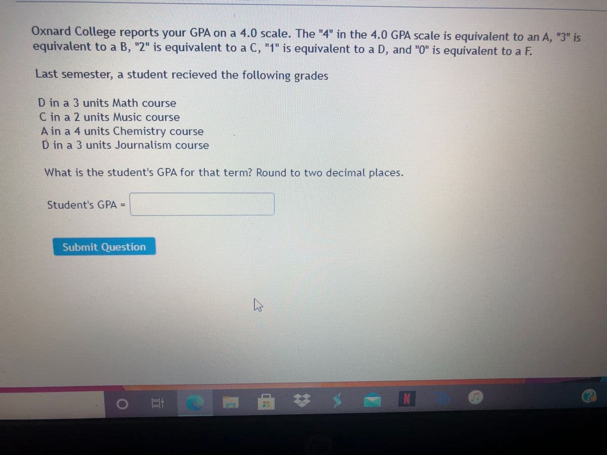 Oxnard College reports your GPA on a 4.0 scale. The "4" in the 4.0 GPA scale is equivalent to an A, "3" is
equivalent to a B, "2" is equivalent to a C, "1" is equivalent to a D, and "0" is equivalent to a F.
Last semester, a student recieved the following grades
D in a 3 units Math course
C in a 2 units Music course
A in a 4 units Chemistry course
D in a 3 units Journalism course
What is the student's GPA for that term? Round to two decimal places.
Student's GPA =
%3D
Submit Question
耳
