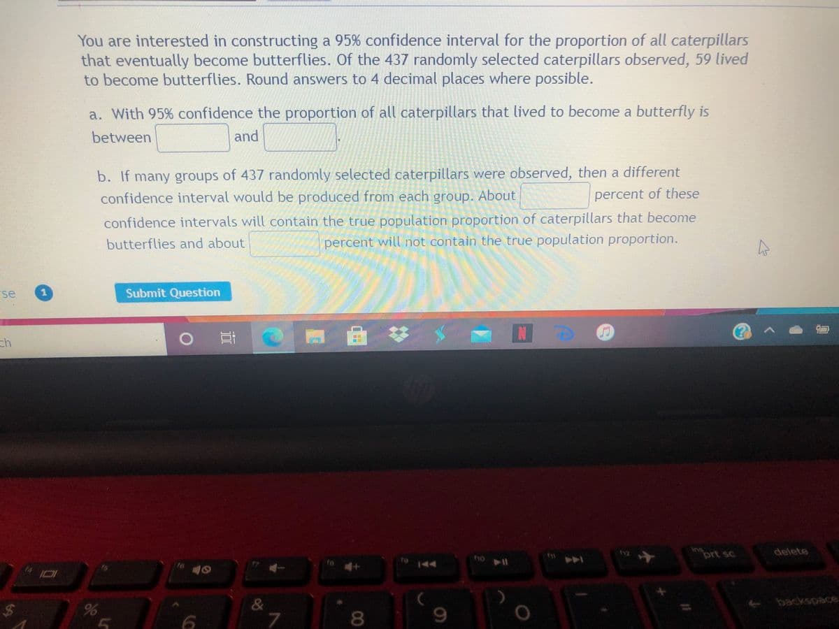 You are interested in constructing a 95% confidence interval for the proportion of all caterpillars
that eventually become butterflies. Of the 437 randomly selected caterpillars observed, 59 lived
to become butterflies. Round answers to 4 decimal places where possible.
a. With 95% confidence the proportion of all caterpillars that lived to become a butterfly is
between
and
b. If many groups of 437 randomly selected caterpillars were observed, then a different
confidence interval would be produced from each group. About
percent of these
confidence intervals will contain the true population proportion of caterpillars that become
percent will not contain the true population proportion.
butterflies and about
se
Submit Question
IN
ch
ins
prt sc
delete
f6
te
144
పాలంంక్
&
7
$4
00
%24
