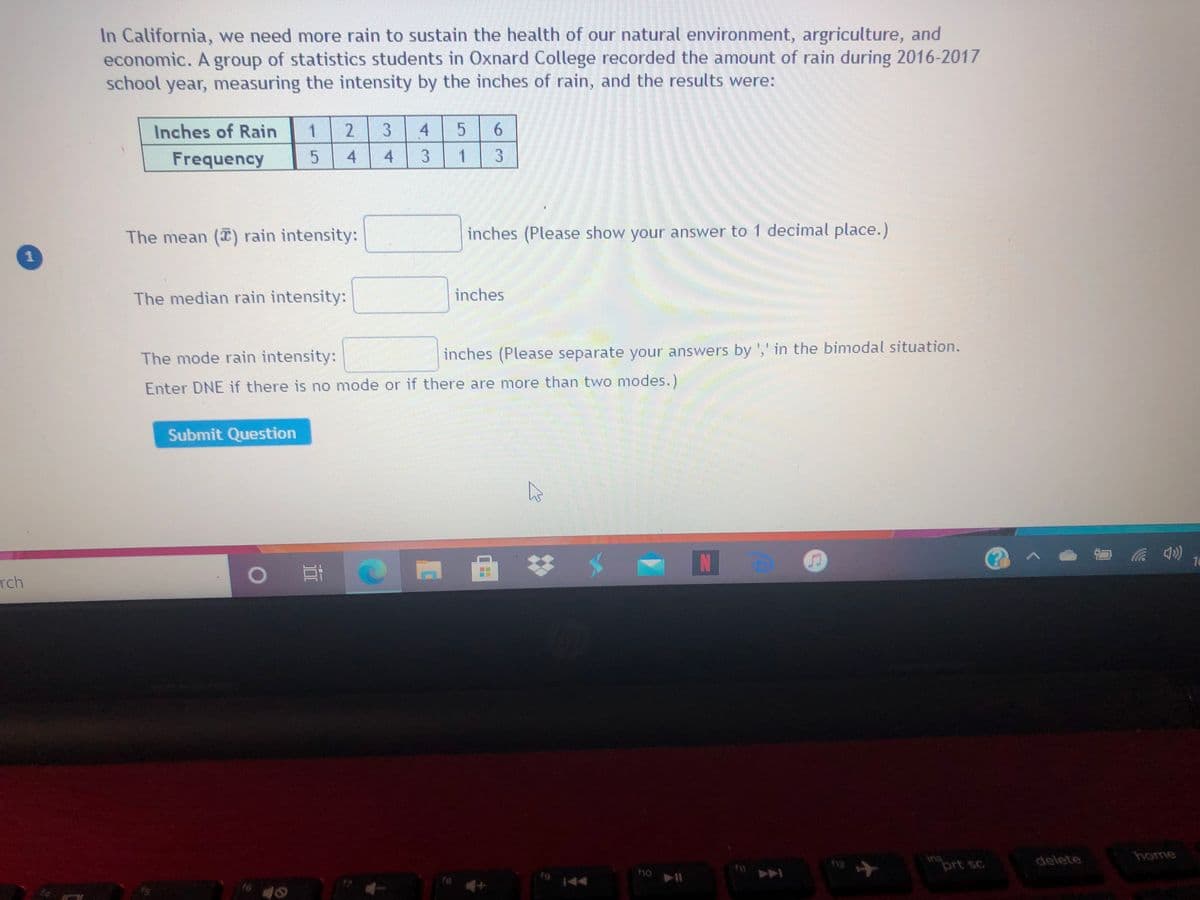 In California, we need more rain to sustain the health of our natural environment, argriculture, and
economic. A group of statistics students in Oxnard College recorded the amount of rain during 2016-2017
school year, measuring the intensity by the inches of rain, and the results were:
Inches of Rain
2.
4
Frequency
4
4 3 1 3
The mean (T) rain intensity:
inches (Please show your answer to 1 decimal place.)
The median rain intensity:
inches
The mode rain intensity:
inches (Please separate your answers by ',' in the bimodal situation.
Enter DNE if there is no mode or if there are more than two modes.)
Submit Question
N
16
rch
home
ins
prt sc
delete
144
