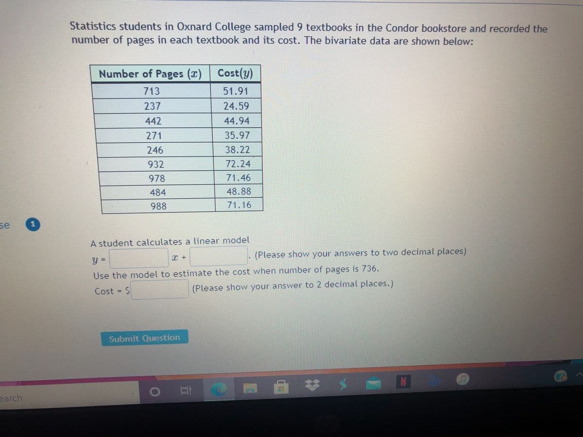 Statistics students in Oxnard College sampled 9 textbooks in the Condor bookstore and recorded the
number of pages in each textbook and its cost. The bivariate data are shown below:
Number of Pages (x) Cost(y)
713
51.91
237
24.59
442
44.94
271
35.97
246
38.22
932
72.24
978
71.46
484
48.88
988
71.16
se
重
A student calculates a linear model
(Please show your answers to two decimal places)
%3D
Use the model to estimate the cost when number of pages is 736.
Cost = $
(Please show your answer to 2 decimal places.)
Submit Question
earch
