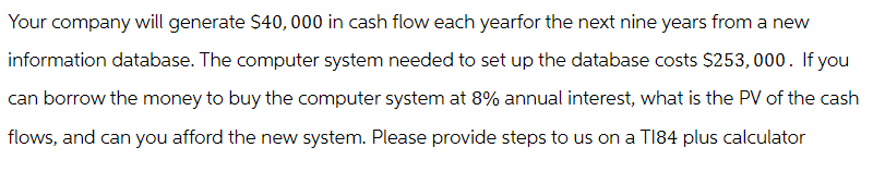 Your company will generate $40,000 in cash flow each yearfor the next nine years from a new
information database. The computer system needed to set up the database costs $253,000. If you
can borrow the money to buy the computer system at 8% annual interest, what is the PV of the cash
flows, and can you afford the new system. Please provide steps to us on a T184 plus calculator