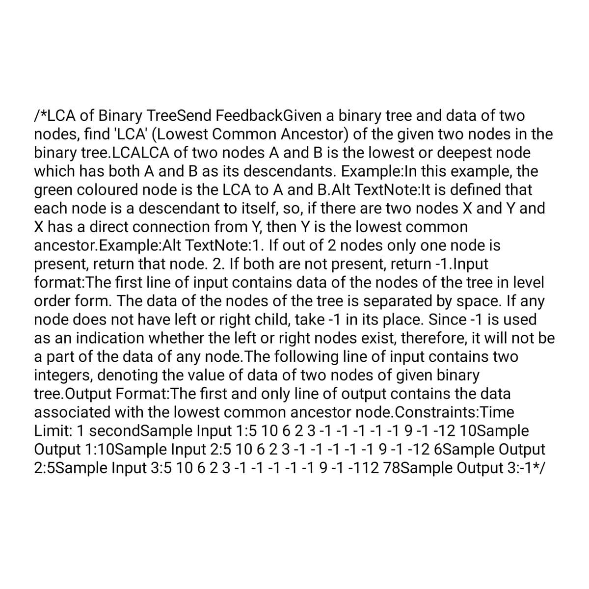 /*LCA of Binary TreeSend FeedbackGiven a binary tree and data of two
nodes, find 'LCA' (Lowest Common Ancestor) of the given two nodes in the
binary tree.LCALCA of two nodes A and B is the lowest or deepest node
which has both A and B as its descendants. Example: In this example, the
green coloured node is the LCA to A and B.Alt TextNote:It is defined that
each node is a descendant to itself, so, if there are two nodes X and Y and
X has a direct connection from Y, then Y is the lowest common
ancestor. Example:Alt TextNote: 1. If out of 2 nodes only one node is
present, return that node. 2. If both are not present, return -1.Input
format: The first line of input contains data of the nodes of the tree in level
order form. The data of the nodes of the tree is separated by space. If any
node does not have left or right child, take -1 in its place. Since -1 is used
as an indication whether the left or right nodes exist, therefore, it will not be
a part of the data of any node. The following line of input contains two
integers, denoting the value of data of two nodes of given binary
tree.Output Format:The first and only line of output contains the data
associated with the lowest common ancestor node.Constraints: Time
Limit: 1 secondSample Input 1:5 10 6 2 3 -1 -1 -1 -1 -1 9 -1 -12 10Sample
Output 1:10Sample Input 2:5 10 6 2 3-1 -1 -1 -1 -1 9 -1 -12 6Sample Output
2:5Sample Input 3:5 10 6 2 3 -1 -1 -1 -1 -1 9 -1 -112 78Sample Output 3:-1*/