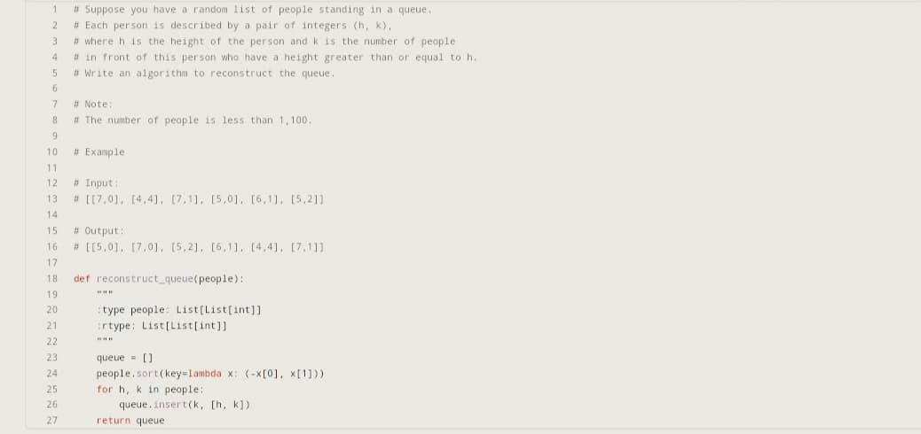 1 #Suppose you have a random list of people standing in a queue.
# Each person is described by a pair of integers (h, k),
#where h is the height of the person and k is the number of people
# in front of this person who have a height greater than or equal to h.
# Write an algorithm to reconstruct the queue.
2
3
4
5
6
7
8
9
# Note:
# The number of people is less than 1,100.
# Example
10
11
12 #Input:
13
14
15
16
17
18
19
20
21
22
23
24
25
26
27
# [[7,0], [4,4], [7,1], [5,0], [6,1], [5,2]]
# Output:
# [[5,0], [7,0], [5,2], [6,1], [4,4], [7,1]]
def reconstruct_queue (people):
type people: List[List[int]]
:rtype: List[List[int]]
www
queue = []
people.sort(key=lambda x: (-x[0], x[1]))
for h, k in people:
queue.insert(k, [h, k])
return queue