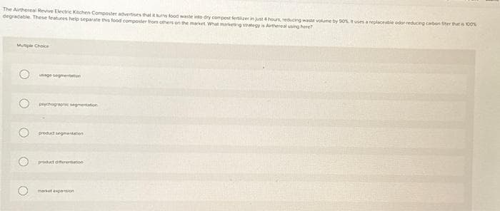 The Airthereal Revive Electric Kitchen Composter advertises that it turns food waste into dry compost fertiizer in just 4 hours, reducing waste volume by 90% tuses a replaceable odor-reducing carbon fiber that is 100%
degradable. These features help separate this food composter from others on the market What marketing strategy is Arthemelusing here?
Multiple Choice
O
usage segmentation
plychographic segmentation
product segmentation
product differention
market expansion