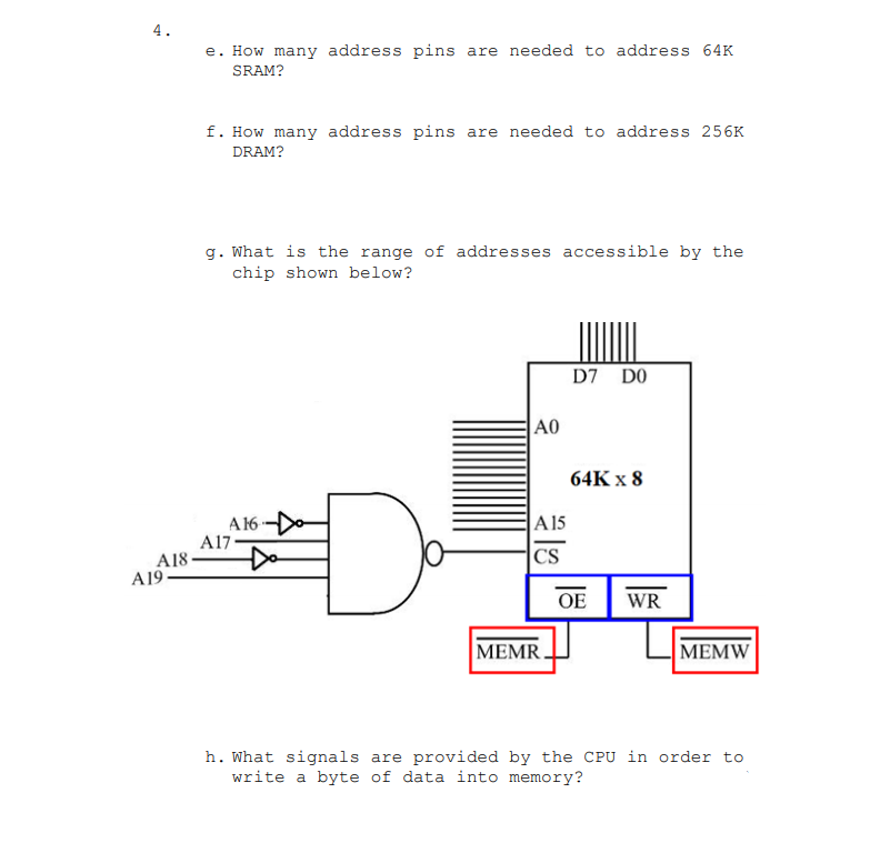 4.
e. How many address pins are needed to address 64K
SRAM?
f. How many address pins are needed to address 256K
DRAM?
g. What is the range of addresses accessible by the
chip shown below?
D7 DO
A0
64K x 8
A 16
A17
Do
A 15
A18-
CS
A19-
OE
WR
MEMR.
|МEMW
h. What signals are provided by the CPU in order to
write a byte of data into memory?
