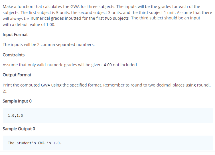 Make a function that calculates the GWA for three subjects. The inputs will be the grades for each of the
subjects. The first subject is 5 units, the second subject 3 units, and the third subject 1 unit. Assume that there
will always be numerical grades inputted for the first two subjects. The third subject should be an input
with a default value of 1.00.
Input Format
The inputs will be 2 comma separated numbers.
Constraints
Assume that only valid numeric grades will be given. 4.00 not included.
Output Format
Print the computed GWA using the specified format. Remember to round to two decimal places using round(,
2).
Sample Input 0
1.0, 1.0
Sample Output 0
The student's GWA is 1.0.