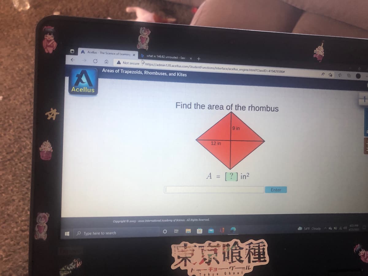 A Acellus- The Science of Learnine X
b what is 146.62 unrouded - Ses
A Not secure https://admin120.acellus.com/StudentFunctions/Interface/acellus engine html?ClassID=419429386
Areas of Trapezoids, Rhombuses, and Kites
Acellus
Find the area of the rhombus
9 in
12 in
A = [?] in?
%3D
Enter
Copyright 200g-2022 International Academy of Science. All Rights Reserved.
605 PM
54°F Cloudy
42/02
O Type here to search
京喰種
