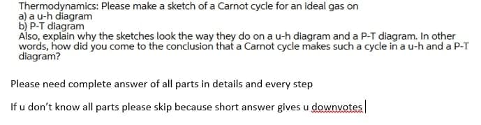 Thermodynamics: Please make a sketch of a Carnot cycle for an ideal gas on
a) a u-h diagram
b) P-T diagram
Also, explain why the sketches look the way they do on a u-h diagram and a P-T diagram. In other
words, how did you come to the conclusion that a Carnot cycle makes such a cycle in a u-h and a P-T
diagram?
Please need complete answer of all parts in details and every step
If u don't know all parts please skip because short answer gives u downvotes
