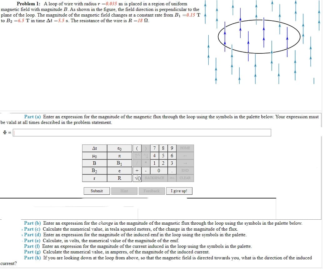 Problem 1: Aloop of wire with radius r =0.035 m is placed in a region of uniform
magnetic field with magnitude B. As shown in the figure, the field direction is perpendicular to the
plane of the loop. The magnitude of the magnetic field changes at a constant rate from B1 =0.15 T
to B2 =6.5 T in time At =5.5 s. The resistance of the wire is R =18 N.
Part (a) Enter an expression for the magnitude of the magnetic flux through the loop using the symbols in the palette below. Your expression must
be valıd at all times described in the problem statement.
At
8
9
HOME
4
5
6
B
B1
* 1
23
B2
END
e
-
VOl BACKSPACE
CLEAR
Submit
Feedback
I give up!
Hint
Part (b) Enter an expression for the change in the magnitude of the magnetic flux through the loop using the symbols in the palette below.
, Part (c) Calculate the numerical value, in tesla squared meters, of the change in the magnitude of the flux.
» Part (d) Enter an expression for the magnitude of the induced emf in the loop using the symbols in the palette.
Part (e) Calculate, in volts, the numerical value of the magnitude of the emf.
Part (f) Enter an expression for the magnitude of the current induced in the loop using the symbols in the palette.
Part (g) Calculate the numerical value, in amperes, of the magnitude of the induced current.
Part (h) If you are looking down at the loop from above, so that the magnetic field is directed towards you, what is the direction of the induced
current?
