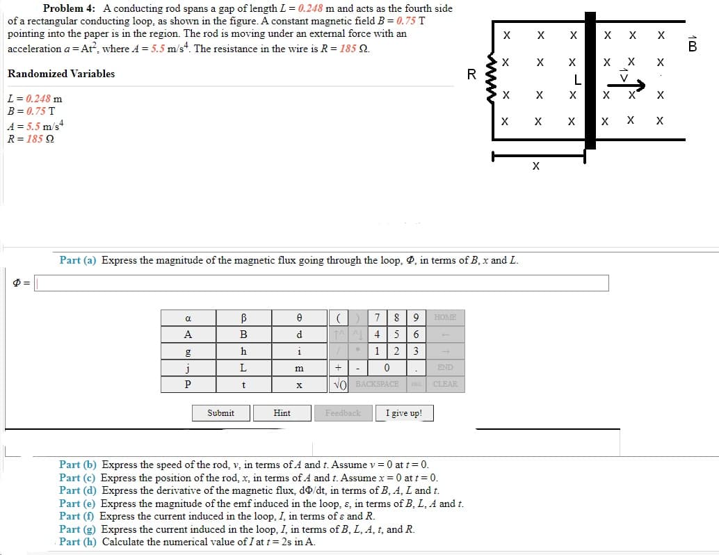 Problem 4: A conducting rod spans a gap of length L = 0.248 m and acts as the fourth side
of a rectangular conducting loop, as shown in the figure. A constant magnetic field B = 0.75 T
pointing into the paper is in the region. The rod is moving under an external force with an
acceleration a = At?, where A = 5.5 m/s*. The resistance in the wire is R = 185 Q.
X
X
B
X
Randomized Variables
R
L
L = 0.248 m
X
X
X
B = 0.75 T
X
X
X
A = 5.5 m/s
R= 185 Q
X
Part (a) Express the magnitude of the magnetic flux going through the loop, , in terms of B, x and L.
7
8
HOME
A
В
d
5
6
h
* 1
2 3
1
m
-
END
vol BACKSPACE DEL CLEAR
Submit
Hint
Feedback
I give up!
Part (b) Express the speed of the rod, v, in terms of A and t. Assume v = 0 at t = 0.
Part (c) Express the position of the rod, x, in terms of A and t. Assume x = 0 at t = 0.
Part (d) Express the derivative of the magnetic flux, do/
Part (e) Express the magnitude of the emf induced in the loop, ɛ, in terms of B, L. A and t.
Part (f) Express the current induced in the loop, I, in terms of ɛ and R.
Part (g) Express the current induced in the loop, I, in terms of B, L, A, t, and R.
Part (h) Calculate the numerical value of I at t= 2s in A.
in terms of B, A, L and t.
www
