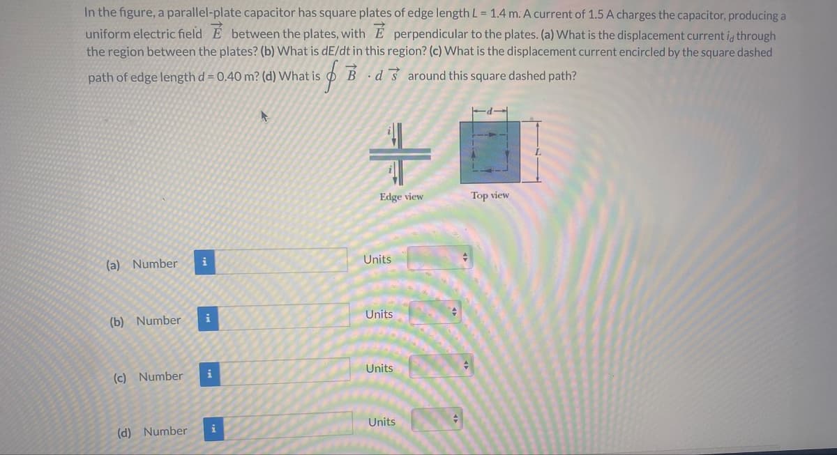 In the figure, a parallel-plate capacitor has square plates of edge length L = 1.4 m. A current of 1.5 A charges the capacitor, producing a
uniform electric field E between the plates, with E perpendicular to the plates. (a) What is the displacement current id through
the region between the plates? (b) What is dE/dt in this region? (c) What is the displacement current encircled by the square dashed
path of edge length d = 0.40 m? (d) What is
OB d3 around this square dashed path?
Edge view
Top view
i
Units
(a) Number
Units
i
(b) Number
Units
(c) Number
i
Units
i
(d) Number
