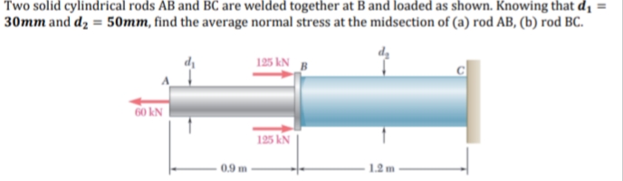 Two solid cylindrical rods AB and BC are welded together at B and loaded as shown. Knowing that dị =
30mm and dz = 50mm, find the average normal stress at the midsection of (a) rod AB, (b) rod BC.
125 kN B
60 kN
125 kN
0.9 m
1.2 m
